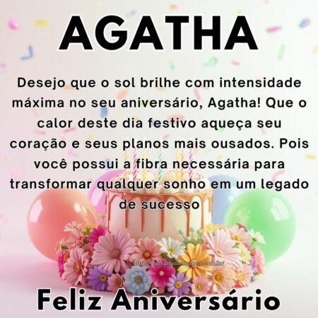 Desejo que o sol brilhe com intensidade máxima no seu aniversário, Agatha! Que o calor deste dia festivo aqueça seu coração e seus planos mais ousados. Pois você possui a fibra necessária para transformar qualquer sonho em um legado de sucesso.