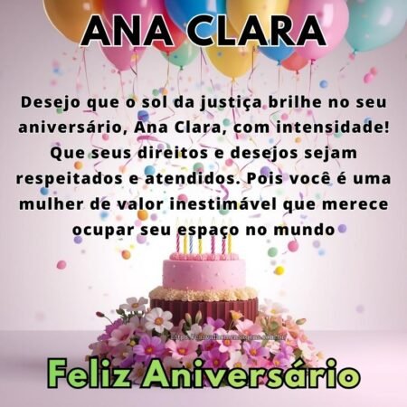 Desejo que o sol da justiça brilhe no seu aniversário, Ana Clara, com intensidade! Que seus direitos e desejos sejam respeitados e atendidos. Pois você é uma mulher de valor inestimável que merece ocupar seu espaço no mundo. Desejo que o sol da justiça brilhe no seu aniversário, Ana Clara, com intensidade! Que seus direitos e desejos sejam respeitados e atendidos. Pois você é uma mulher de valor inestimável que merece ocupar seu espaço no mundo.