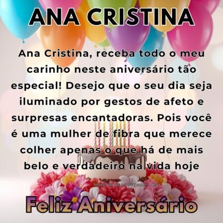 Ana Cristina, receba todo o meu carinho neste aniversário tão especial! Desejo que o seu dia seja iluminado por gestos de afeto e surpresas encantadoras. Pois você é uma mulher de fibra que merece colher apenas o que há de mais belo e verdadeiro na vida hoje.