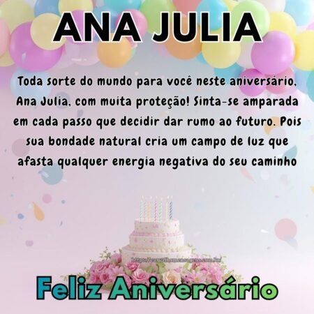 Toda sorte do mundo para você neste aniversário, Ana Julia, com muita proteção! Sinta-se amparada em cada passo que decidir dar rumo ao futuro. Pois sua bondade natural cria um campo de luz que afasta qualquer energia negativa do seu caminho Toda sorte do mundo para você neste aniversário, Ana Julia, com muita proteção! Sinta-se amparada em cada passo que decidir dar rumo ao futuro. Pois sua bondade natural cria um campo de luz que afasta qualquer energia negativa do seu caminho