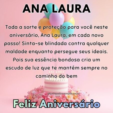 Toda a sorte e proteção para você neste aniversário, Ana Laura, em cada novo passo! Sinta-se blindada contra qualquer maldade enquanto persegue seus ideais. Pois sua essência bondosa cria um escudo de luz que te mantém sempre no caminho do bem