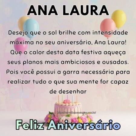 Desejo que o sol brilhe com intensidade máxima no seu aniversário, Ana Laura! Que o calor desta data festiva aqueça seus planos mais ambiciosos e ousados. Pois você possui a garra necessária para realizar tudo o que sua mente for capaz de desenhar