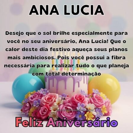 Desejo que o sol brilhe especialmente para você no seu aniversário, Ana Lucia! Que o calor deste dia festivo aqueça seus planos mais ambiciosos. Pois você possui a fibra necessária para realizar tudo o que planeja com total determinação