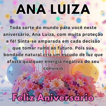 Toda sorte do mundo para você neste aniversário, Ana Luiza, com muita proteção e fé! Sinta-se amparada em cada decisão que tomar rumo ao futuro. Pois sua bondade natural cria um escudo de luz que afasta qualquer energia negativa do seu convívio Toda sorte do mundo para você neste aniversário, Ana Luiza, com muita proteção e fé! Sinta-se amparada em cada decisão que tomar rumo ao futuro. Pois sua bondade natural cria um escudo de luz que afasta qualquer energia negativa do seu convívio