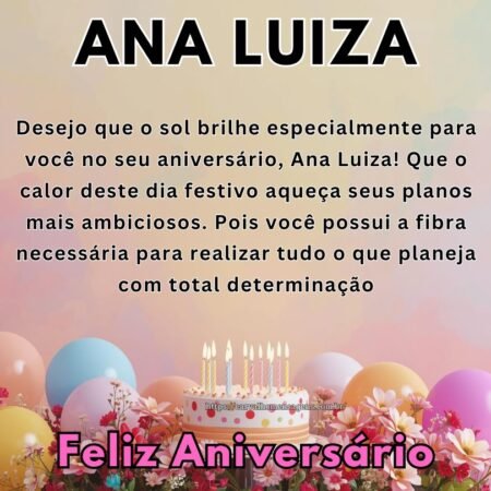 Desejo que o sol brilhe especialmente para você no seu aniversário, Ana Luiza! Que o calor deste dia festivo aqueça seus planos mais ambiciosos. Pois você possui a fibra necessária para realizar tudo o que planeja com total determinação Desejo que o sol brilhe especialmente para você no seu aniversário, Ana Luiza! Que o calor deste dia festivo aqueça seus planos mais ambiciosos. Pois você possui a fibra necessária para realizar tudo o que planeja com total determinação
