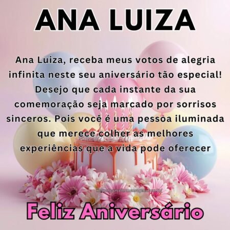 Ana Luiza, receba meus votos de alegria infinita neste seu aniversário tão especial! Desejo que cada instante da sua comemoração seja marcado por sorrisos sinceros. Pois você é uma pessoa iluminada que merece colher as melhores experiências que a vida pode oferecer. Ana Luiza, receba meus votos de alegria infinita neste seu aniversário tão especial! Desejo que cada instante da sua comemoração seja marcado por sorrisos sinceros. Pois você é uma pessoa iluminada que merece colher as melhores experiências que a vida pode oferecer.