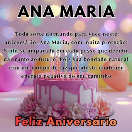 Toda sorte do mundo para você neste aniversário, Ana Maria, com muita proteção! Sinta-se amparada em cada passo que decidir dar rumo ao futuro. Pois sua bondade natural cria um campo de luz que afasta qualquer energia negativa do seu caminho Toda sorte do mundo para você neste aniversário, Ana Maria, com muita proteção! Sinta-se amparada em cada passo que decidir dar rumo ao futuro. Pois sua bondade natural cria um campo de luz que afasta qualquer energia negativa do seu caminho