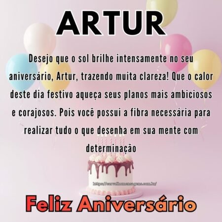 Desejo que o sol brilhe intensamente no seu aniversário, Artur, trazendo muita clareza! Que o calor deste dia festivo aqueça seus planos mais ambiciosos e corajosos. Pois você possui a fibra necessária para realizar tudo o que desenha em sua mente com determinação